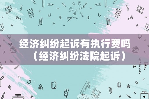 經濟糾紛起訴有執行費嗎（經濟糾紛法院起訴）