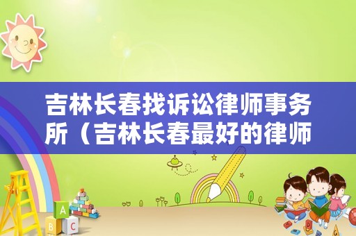 吉林長春找訴訟律師事務(wù)所（吉林長春最好的律師事務(wù)所）
