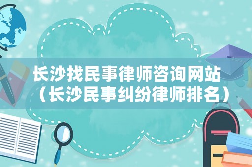 長沙找民事律師咨詢網站（長沙民事糾紛律師排名）