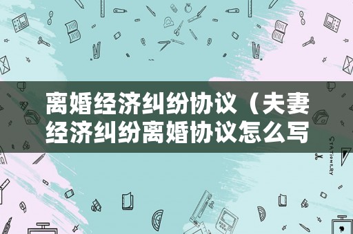 離婚經濟糾紛協議（夫妻經濟糾紛離婚協議怎么寫）