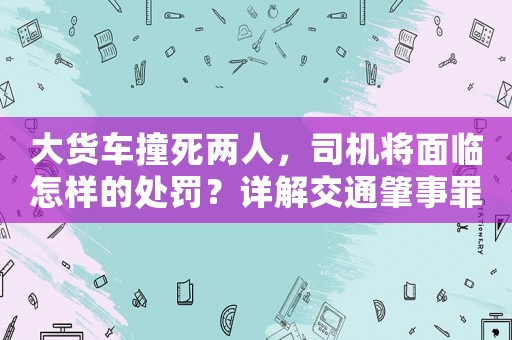 大貨車撞死兩人，司機將面臨怎樣的處罰？詳解交通肇事罪刑責和法律適用