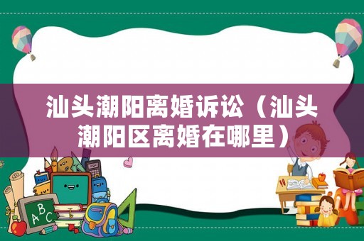 汕頭潮陽離婚訴訟（汕頭潮陽區離婚在哪里）