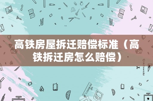 高鐵房屋拆遷賠償標準（高鐵拆遷房怎么賠償）