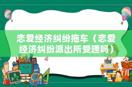 戀愛經(jīng)濟(jì)糾紛拖車（戀愛經(jīng)濟(jì)糾紛派出所受理嗎）