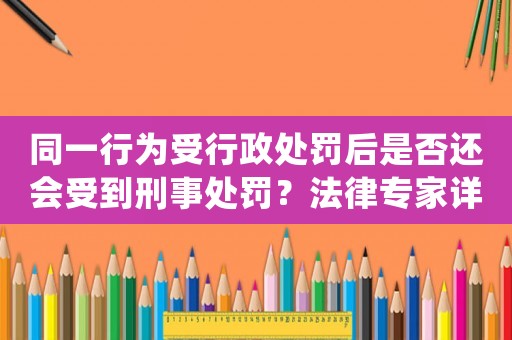 同一行為受行政處罰后是否還會受到刑事處罰？法律專家詳解