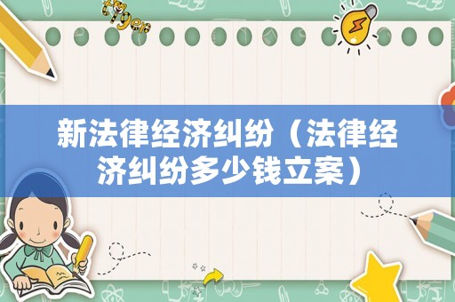 新法律經濟糾紛（法律經濟糾紛多少錢立案）