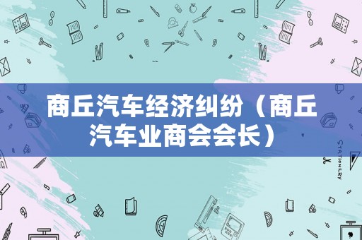 商丘汽車經(jīng)濟糾紛（商丘汽車業(yè)商會會長）