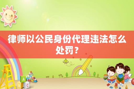 律師以公民身份代理違法怎么處罰？
