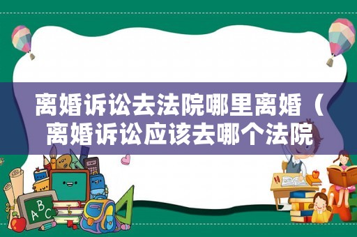 離婚訴訟去法院哪里離婚（離婚訴訟應該去哪個法院）