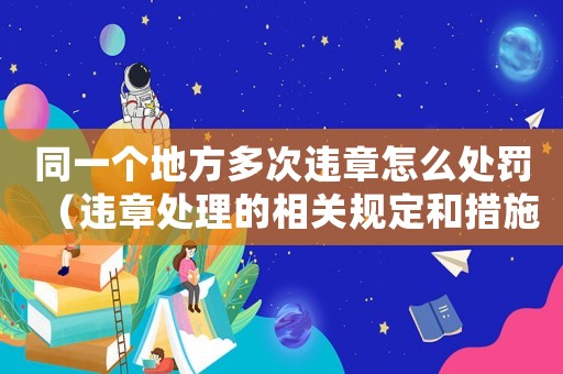 同一個地方多次違章怎么處罰（違章處理的相關(guān)規(guī)定和措施）
