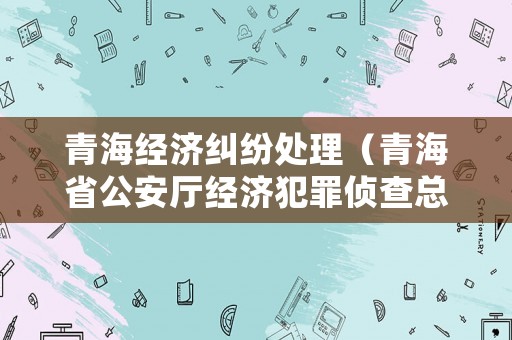 青海經濟糾紛處理（青海省公安廳經濟犯罪偵查總隊電話）