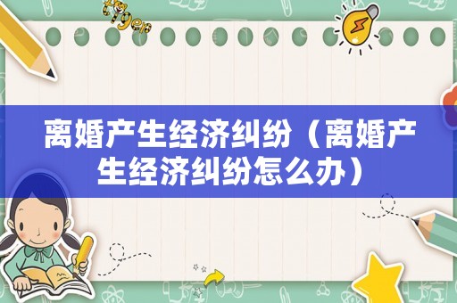離婚產生經濟糾紛（離婚產生經濟糾紛怎么辦）