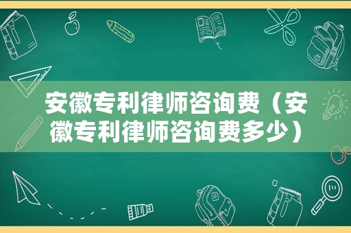 安徽專利律師咨詢費（安徽專利律師咨詢費多少）