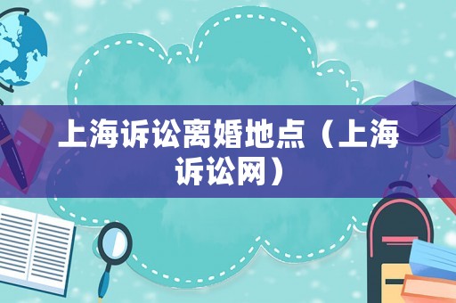 上海訴訟離婚地點（上海訴訟網）