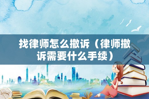 找律師怎么撤訴（律師撤訴需要什么手續）