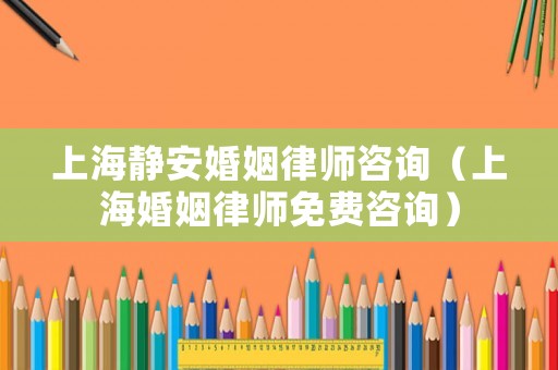 上海靜安婚姻律師咨詢（上海婚姻律師免費咨詢）