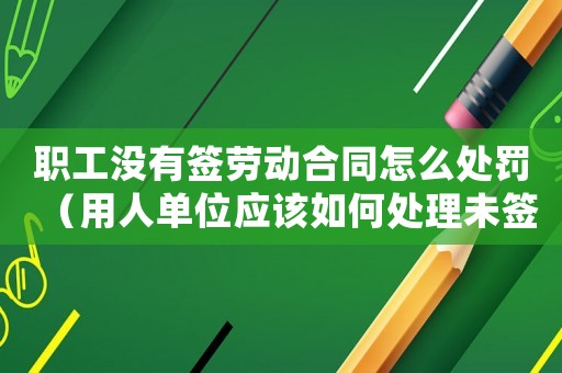 職工沒有簽勞動合同怎么處罰（用人單位應該如何處理未簽訂勞動合同的情況）