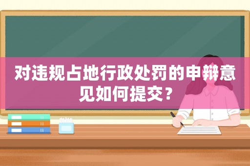 對違規占地行政處罰的申辯意見如何提交？