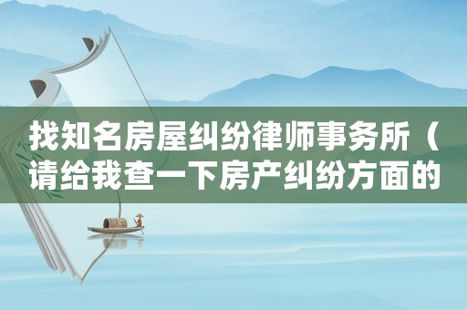 找知名房屋糾紛律師事務(wù)所（請(qǐng)給我查一下房產(chǎn)糾紛方面的律師）