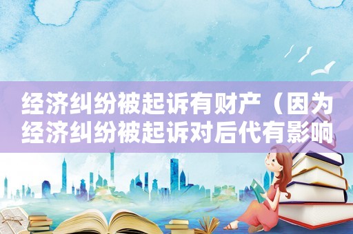 經濟糾紛被起訴有財產（因為經濟糾紛被起訴對后代有影響嗎）