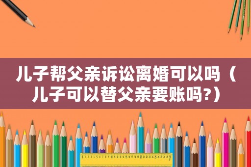 兒子幫父親訴訟離婚可以嗎（兒子可以替父親要賬嗎?）
