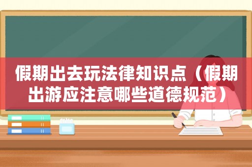 假期出去玩法律知識點（假期出游應注意哪些道德規范）