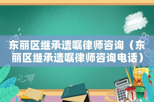 東麗區(qū)繼承遺囑律師咨詢（東麗區(qū)繼承遺囑律師咨詢電話）