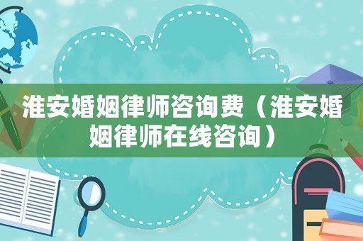 淮安婚姻律師咨詢費(fèi)（淮安婚姻律師在線咨詢）