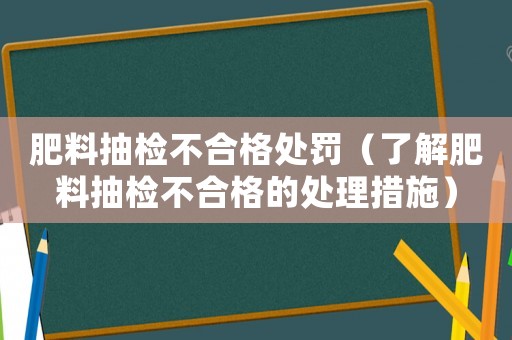 肥料抽檢不合格處罰（了解肥料抽檢不合格的處理措施）
