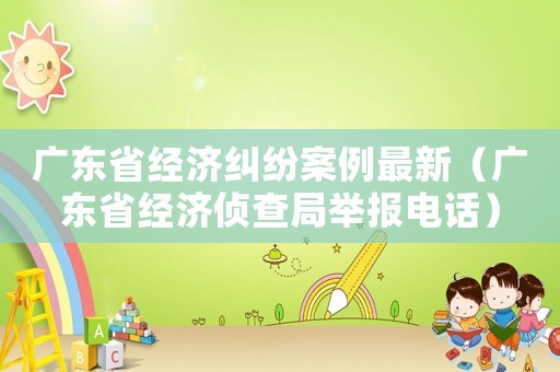 廣東省經濟糾紛案例最新（廣東省經濟偵查局舉報電話）