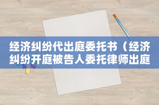 經濟糾紛代出庭委托書（經濟糾紛開庭被告人委托律師出庭可以嗎）