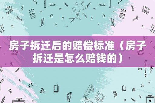 房子拆遷后的賠償標(biāo)準(zhǔn)（房子拆遷是怎么賠錢的）