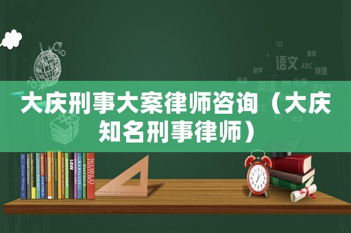 大慶刑事大案律師咨詢（大慶知名刑事律師）