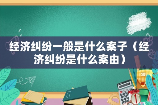 經濟糾紛一般是什么案子（經濟糾紛是什么案由）