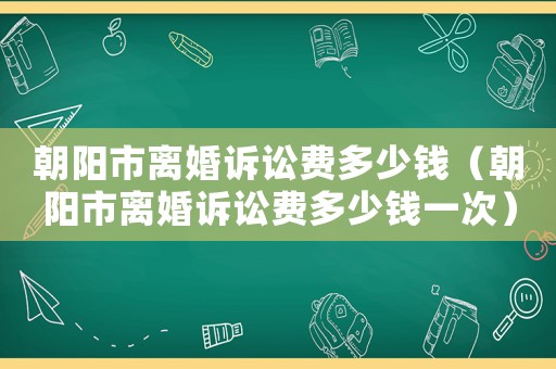 朝陽市離婚訴訟費多少錢（朝陽市離婚訴訟費多少錢一次）