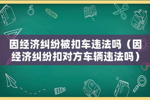 因經(jīng)濟糾紛被扣車違法嗎（因經(jīng)濟糾紛扣對方車輛違法嗎）