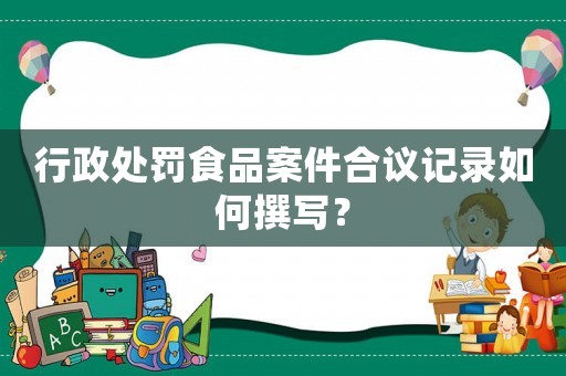 行政處罰食品案件合議記錄如何撰寫？