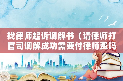 找律師起訴調(diào)解書（請律師打官司調(diào)解成功需要付律師費嗎）