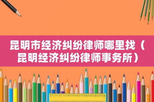 昆明市經濟糾紛律師哪里找（昆明經濟糾紛律師事務所）