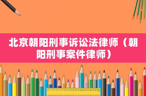 北京朝陽刑事訴訟法律師（朝陽刑事案件律師）