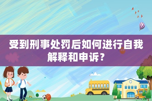 受到刑事處罰后如何進行自我解釋和申訴？