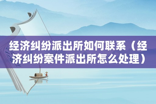 經濟糾紛派出所如何聯系（經濟糾紛案件派出所怎么處理）