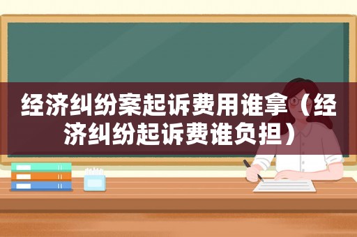 經濟糾紛案起訴費用誰拿（經濟糾紛起訴費誰負擔）