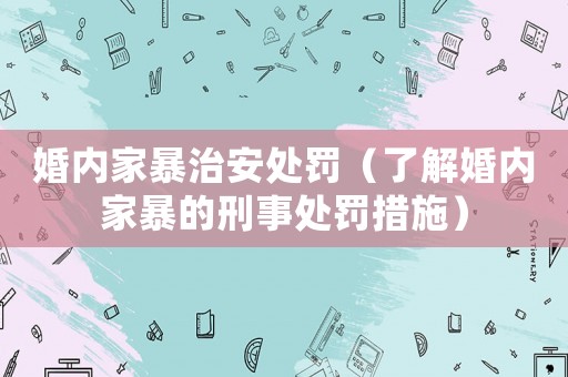 婚內家暴治安處罰（了解婚內家暴的刑事處罰措施）
