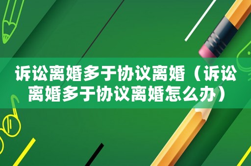 訴訟離婚多于協(xié)議離婚（訴訟離婚多于協(xié)議離婚怎么辦）