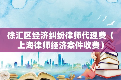 徐匯區(qū)經(jīng)濟(jì)糾紛律師代理費(fèi)（上海律師經(jīng)濟(jì)案件收費(fèi)）