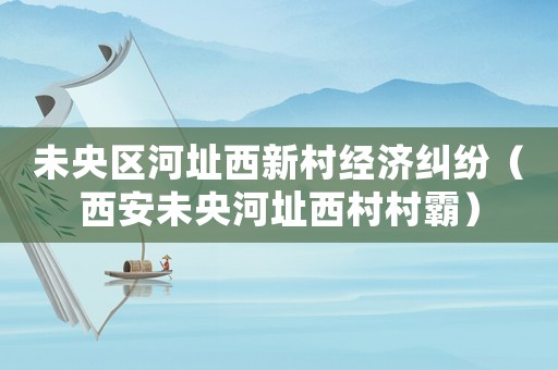 未央區河址西新村經濟糾紛（西安未央河址西村村霸）
