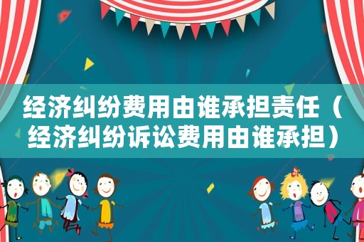 經濟糾紛費用由誰承擔責任（經濟糾紛訴訟費用由誰承擔）