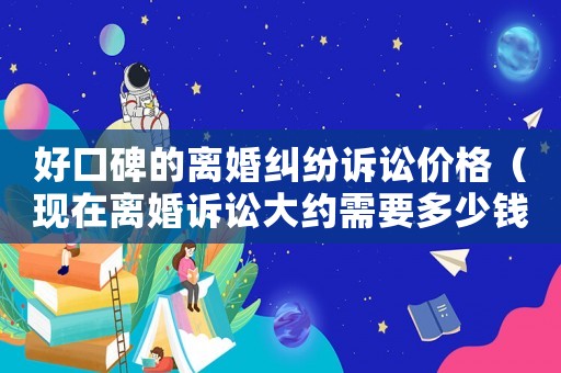 好口碑的離婚糾紛訴訟價(jià)格（現(xiàn)在離婚訴訟大約需要多少錢?）