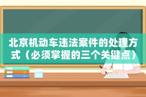 北京機動車違法案件的處理方式（必須掌握的三個關鍵點）